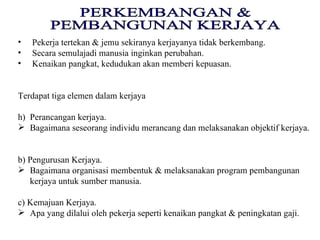 PERKEMBANGAN & PEMBANGUNAN KERJAYA Pekerja tertekan & jemu sekiranya kerjayanya tidak berkembang. Secara semulajadi manusia inginkan perubahan. Kenaikan pangkat, kedudukan akan memberi kepuasan. Terdapat tiga elemen dalam kerjaya Perancangan kerjaya. Bagaimana seseorang individu merancang dan melaksanakan objektif kerjaya. b) Pengurusan Kerjaya. Bagaimana organisasi membentuk & melaksanakan program pembangunan kerjaya untuk sumber manusia. c) Kemajuan Kerjaya. Apa yang dilalui oleh pekerja seperti kenaikan pangkat & peningkatan gaji. 