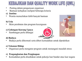 KEBAJIKAN DAN QUALITY WORK LIFE (QWL) Penting dalam pengurusan organisasi Bantuan kebajikan meliputi beberapa kriteria Jantina Wanita memerlukan lebih banyak bantuan b) Usia Skim perubatan dan program kecergasan c) Golongan Kurang Upaya Sumbangan perlu dihargai d) Budaya Budaya perlu dihormati serta diberi kemudahan untuk dipraktikan e) Tekanan Hidup Organisasi perlu mengatur program untuk menangani masalah stress Pengangkutan dan Penginapan Kemudahan perlu disediakan untuk pekerja luar bandar atau luar negara 