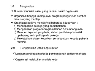 1.0 Pengenalan Sumber manusia - aset yang bernilai dalam organisasi  Organisasi berjaya  mempunyai program pengurusan sumber  manusia yang mantap Organisasi berjaya mempunyai beberapa keupayaan : a) Mendapatkan pekerja yang berkebolehan. b) Mengadakan program-program latihan & Pembangunan. c) Memberi layanan yang baik, sistem penilaian prestasi & upah yang setimpal kepada pekerja. d) Mewujudkan sistem kebajikan serta bantuan kepada pekerja  mereka. 2.0 Pengambilan Dan Pengrekrutan Langkah awal dalam proses pembangunan sumber manusia Organisasi melakukan analisis kerja 