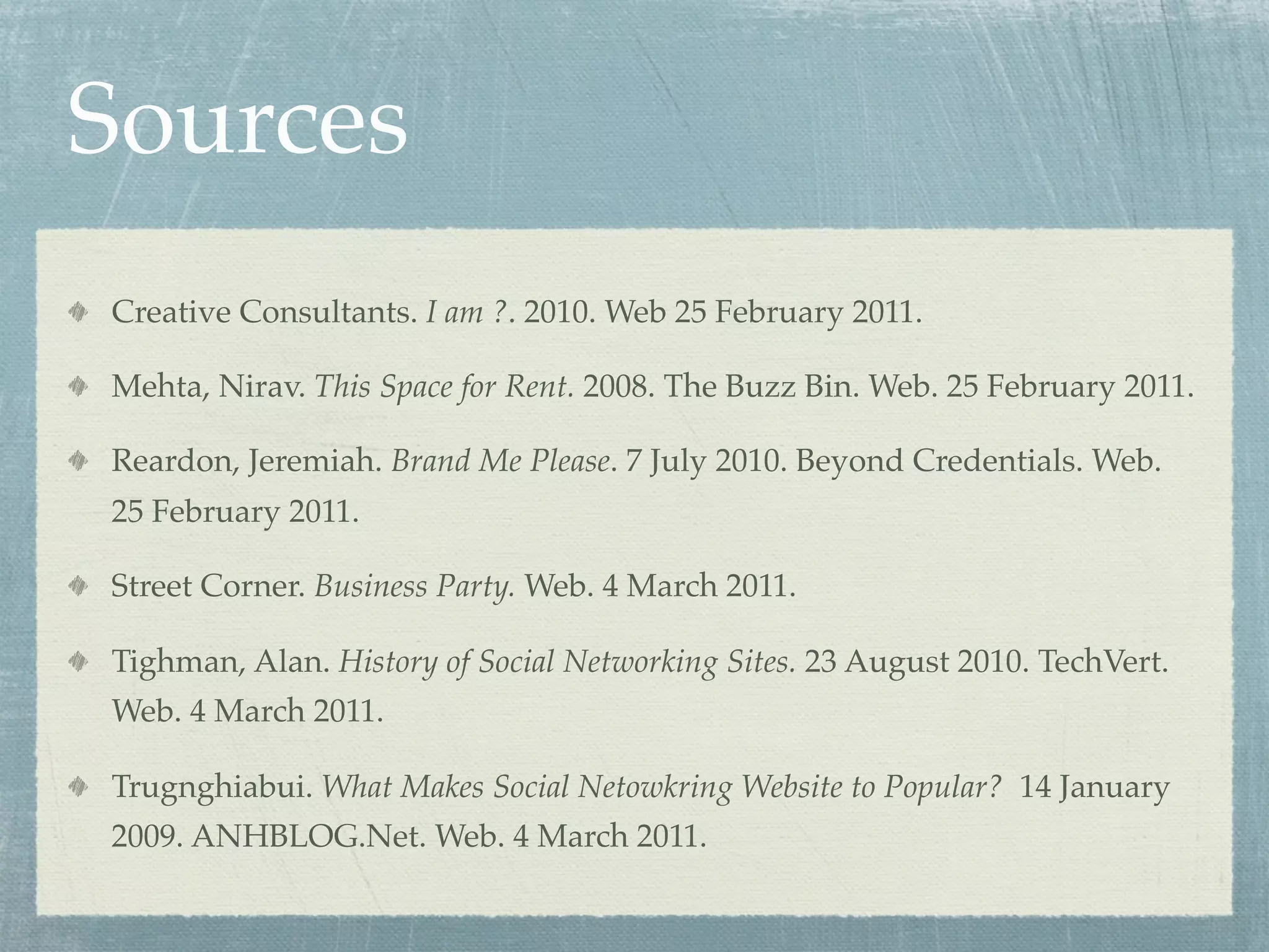 Sources
Creative Consultants. I am ?. 2010. Web 25 February 2011.
Mehta, Nirav. This Space for Rent. 2008. The Buzz Bin. Web. 25 February 2011.
Reardon, Jeremiah. Brand Me Please. 7 July 2010. Beyond Credentials. Web.
25 February 2011.
Street Corner. Business Party. Web. 4 March 2011.
Tighman, Alan. History of Social Networking Sites. 23 August 2010. TechVert.
Web. 4 March 2011.
Trugnghiabui. What Makes Social Netowkring Website to Popular? 14 January
2009. ANHBLOG.Net. Web. 4 March 2011.