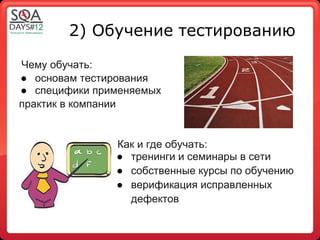 2) Обучение тестированию

Чему обучать:
● основам тестирования
● специфики применяемых
практик в компании


               Как и где обучать:
               ● тренинги и семинары в сети
               ● собственные курсы по обучению
               ● верификация исправленных
                 дефектов
 