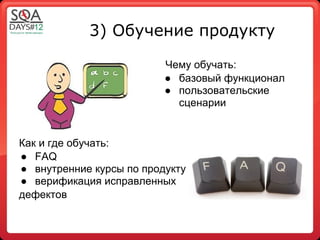 3) Обучение продукту

                          Чему обучать:
                          ● базовый функционал
                          ● пользовательские
                            сценарии


Как и где обучать:
● FAQ
● внутренние курсы по продукту
● верификация исправленных
дефектов
 