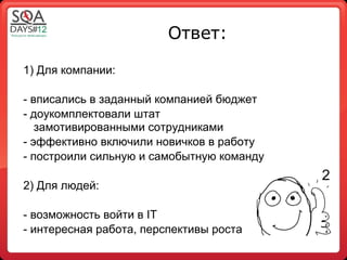 Ответ:

1) Для компании:

- вписались в заданный компанией бюджет
- доукомплектовали штат
   замотивированными сотрудниками
- эффективно включили новичков в работу
- построили сильную и самобытную команду
                                           2
2) Для людей:

- возможность войти в IT
- интересная работа, перспективы роста
 