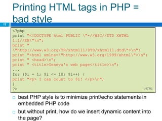 Printing HTML tags in PHP =
bad style
12
<?php
print "<!DOCTYPE html PUBLIC "-//W3C//DTD XHTML
1.1//EN"n";
print "
"http://www.w3.org/TR/xhtml11/DTD/xhtml11.dtd">n";
print "<html xmlns="http://www.w3.org/1999/xhtml">n";
print " <head>n";
print " <title>Geneva's web page</title>n";
...
for ($i = 1; $i <= 10; $i++) {
print "<p> I can count to $i! </p>n";
}
?> HTML
 best PHP style is to minimize print/echo statements in
embedded PHP code
 but without print, how do we insert dynamic content into
the page?
 