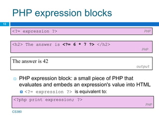 PHP expression blocks
13
 PHP expression block: a small piece of PHP that
evaluates and embeds an expression's value into HTML
 <?= expression ?> is equivalent to:
<?= expression ?> PHP
CS380
<h2> The answer is <?= 6 * 7 ?> </h2>
PHP
The answer is 42
output
<?php print expression; ?>
PHP
 