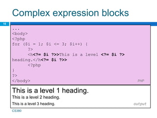 Complex expression blocks
16
...
<body>
<?php
for ($i = 1; $i <= 3; $i++) {
?>
<h<?= $i ?>>This is a level <?= $i ?>
heading.</h<?= $i ?>>
<?php
}
?>
</body> PHP
CS380
This is a level 1 heading.
This is a level 2 heading.
This is a level 3 heading. output
 