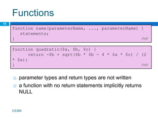 Functions
18
function name(parameterName, ..., parameterName) {
statements;
} PHP
CS380
function quadratic($a, $b, $c) {
return -$b + sqrt($b * $b - 4 * $a * $c) / (2
* $a);
} PHP
 parameter types and return types are not written
 a function with no return statements implicitly returns
NULL
 