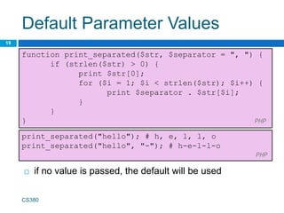 Default Parameter Values
19
function print_separated($str, $separator = ", ") {
if (strlen($str) > 0) {
print $str[0];
for ($i = 1; $i < strlen($str); $i++) {
print $separator . $str[$i];
}
}
} PHP
CS380
print_separated("hello"); # h, e, l, l, o
print_separated("hello", "-"); # h-e-l-l-o
PHP
 if no value is passed, the default will be used
 