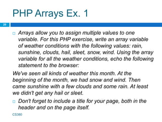 PHP Arrays Ex. 1
 Arrays allow you to assign multiple values to one
variable. For this PHP exercise, write an array variable
of weather conditions with the following values: rain,
sunshine, clouds, hail, sleet, snow, wind. Using the array
variable for all the weather conditions, echo the following
statement to the browser:
We've seen all kinds of weather this month. At the
beginning of the month, we had snow and wind. Then
came sunshine with a few clouds and some rain. At least
we didn't get any hail or sleet.
 Don't forget to include a title for your page, both in the
header and on the page itself.
CS380
20
 