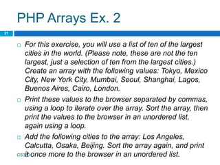 PHP Arrays Ex. 2
 For this exercise, you will use a list of ten of the largest
cities in the world. (Please note, these are not the ten
largest, just a selection of ten from the largest cities.)
Create an array with the following values: Tokyo, Mexico
City, New York City, Mumbai, Seoul, Shanghai, Lagos,
Buenos Aires, Cairo, London.
 Print these values to the browser separated by commas,
using a loop to iterate over the array. Sort the array, then
print the values to the browser in an unordered list,
again using a loop.
 Add the following cities to the array: Los Angeles,
Calcutta, Osaka, Beijing. Sort the array again, and print
it once more to the browser in an unordered list.
CS380
21
 