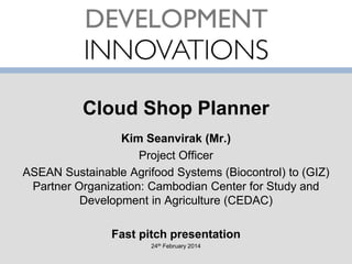 Cloud Shop Planner
Kim Seanvirak (Mr.)
Project Officer
ASEAN Sustainable Agrifood Systems (Biocontrol) to (GIZ)
Partner Organization: Cambodian Center for Study and
Development in Agriculture (CEDAC)
Fast pitch presentation
24th February 2014

 