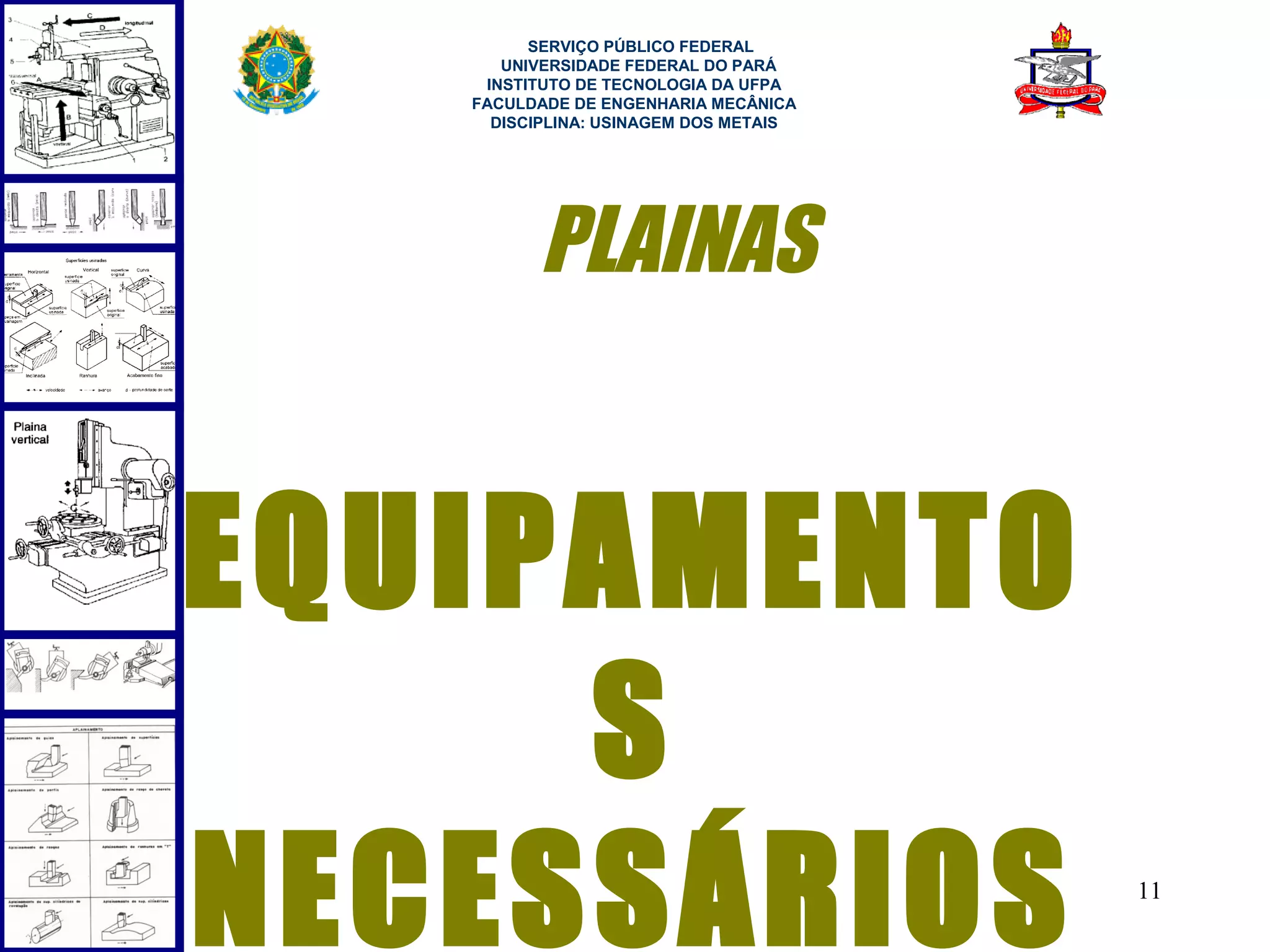  
         SERVIÇO PÚBLICO FEDERAL
      UNIVERSIDADE FEDERAL DO PARÁ
    INSTITUTO DE TECNOLOGIA DA UFPA
   FACULDADE DE ENGENHARIA MECÂNICA
     DISCIPLINA: USINAGEM DOS METAIS




         PLAINAS


EQUIPAMENTO
     S
NECESSÁRIOS                            11
 
