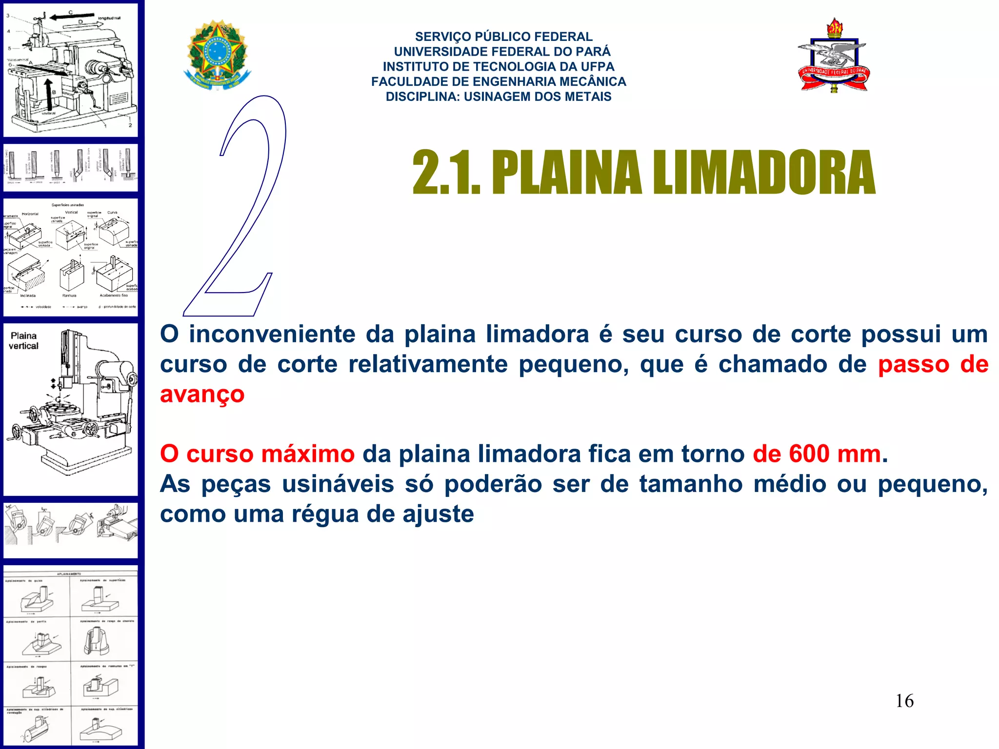  
                      SERVIÇO PÚBLICO FEDERAL
                   UNIVERSIDADE FEDERAL DO PARÁ
                 INSTITUTO DE TECNOLOGIA DA UFPA
                FACULDADE DE ENGENHARIA MECÂNICA
                  DISCIPLINA: USINAGEM DOS METAIS




                     2.1. PLAINA LIMADORA

O inconveniente da plaina limadora é seu curso de corte possui um
curso de corte relativamente pequeno, que é chamado de passo de
avanço

O curso máximo da plaina limadora fica em torno de 600 mm.
As peças usináveis só poderão ser de tamanho médio ou pequeno,
como uma régua de ajuste




                                                         16
 
