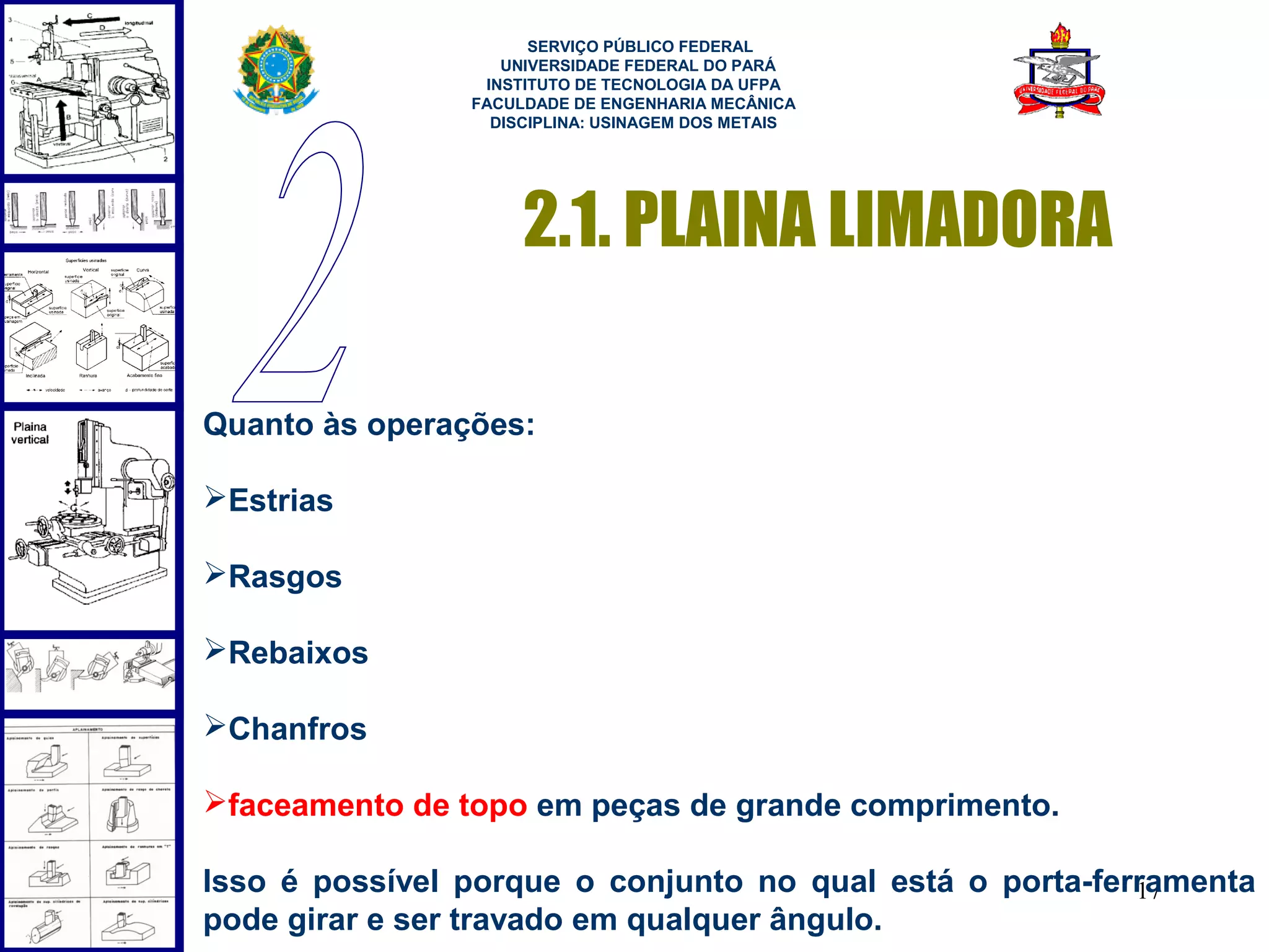  
                      SERVIÇO PÚBLICO FEDERAL
                   UNIVERSIDADE FEDERAL DO PARÁ
                 INSTITUTO DE TECNOLOGIA DA UFPA
                FACULDADE DE ENGENHARIA MECÂNICA
                  DISCIPLINA: USINAGEM DOS METAIS




                     2.1. PLAINA LIMADORA

Quanto às operações:

Estrias

Rasgos

Rebaixos

Chanfros

faceamento de topo em peças de grande comprimento.

Isso é possível porque o conjunto no qual está o porta-ferramenta
                                                          17
pode girar e ser travado em qualquer ângulo.
 