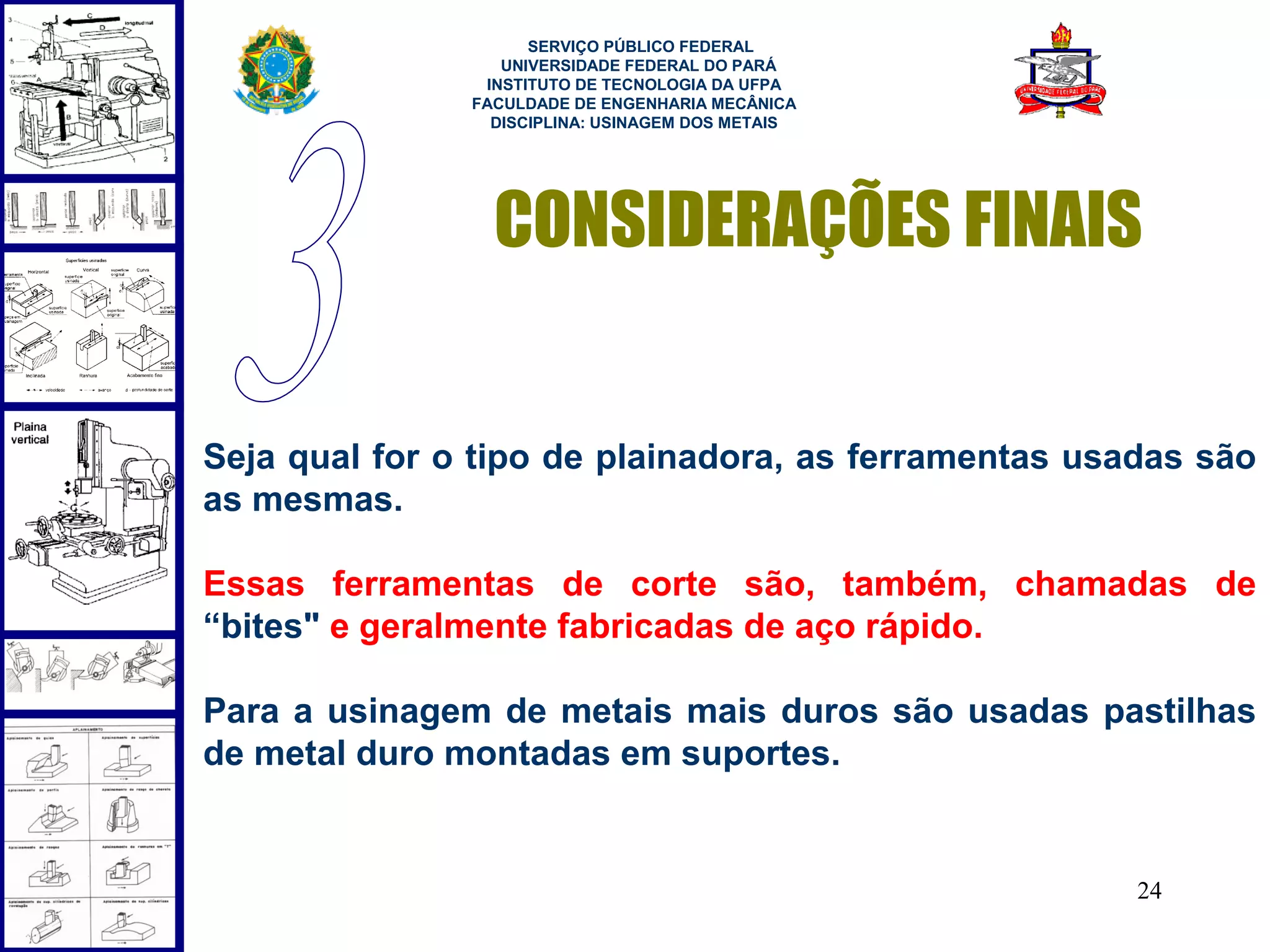  
                     SERVIÇO PÚBLICO FEDERAL
                  UNIVERSIDADE FEDERAL DO PARÁ
                INSTITUTO DE TECNOLOGIA DA UFPA
               FACULDADE DE ENGENHARIA MECÂNICA
                 DISCIPLINA: USINAGEM DOS METAIS




                 CONSIDERAÇÕES FINAIS


Seja qual for o tipo de plainadora, as ferramentas usadas são
as mesmas.

Essas ferramentas de corte são, também, chamadas de
“bites" e geralmente fabricadas de aço rápido.

Para a usinagem de metais mais duros são usadas pastilhas
de metal duro montadas em suportes.


                                                      24
 