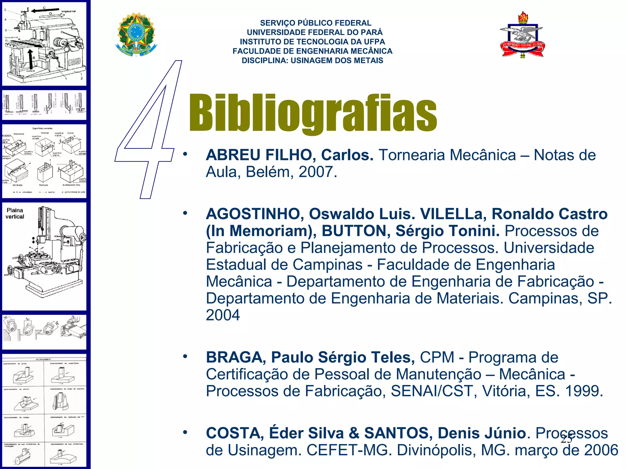  
             SERVIÇO PÚBLICO FEDERAL
          UNIVERSIDADE FEDERAL DO PARÁ
        INSTITUTO DE TECNOLOGIA DA UFPA
       FACULDADE DE ENGENHARIA MECÂNICA
         DISCIPLINA: USINAGEM DOS METAIS




    Bibliografias
•   ABREU FILHO, Carlos. Tornearia Mecânica – Notas de
    Aula, Belém, 2007.

•   AGOSTINHO, Oswaldo Luis. VILELLa, Ronaldo Castro
    (In Memoriam), BUTTON, Sérgio Tonini. Processos de
    Fabricação e Planejamento de Processos. Universidade
    Estadual de Campinas - Faculdade de Engenharia
    Mecânica - Departamento de Engenharia de Fabricação -
    Departamento de Engenharia de Materiais. Campinas, SP.
    2004

•   BRAGA, Paulo Sérgio Teles, CPM - Programa de
    Certificação de Pessoal de Manutenção – Mecânica -
    Processos de Fabricação, SENAI/CST, Vitória, ES. 1999.

•   COSTA, Éder Silva & SANTOS, Denis Júnio. Processos
                                                  25
    de Usinagem. CEFET-MG. Divinópolis, MG. março de 2006
 
