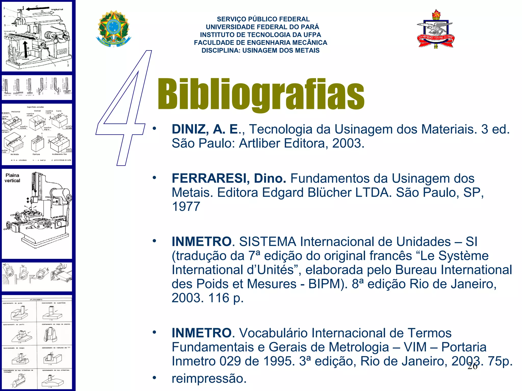  
             SERVIÇO PÚBLICO FEDERAL
          UNIVERSIDADE FEDERAL DO PARÁ
        INSTITUTO DE TECNOLOGIA DA UFPA
       FACULDADE DE ENGENHARIA MECÂNICA
         DISCIPLINA: USINAGEM DOS METAIS




    Bibliografias
•   DINIZ, A. E., Tecnologia da Usinagem dos Materiais. 3 ed.
    São Paulo: Artliber Editora, 2003.

•   FERRARESI, Dino. Fundamentos da Usinagem dos
    Metais. Editora Edgard Blücher LTDA. São Paulo, SP,
    1977

•   INMETRO. SISTEMA Internacional de Unidades – SI
    (tradução da 7ª edição do original francês “Le Système
    International d’Unités”, elaborada pelo Bureau International
    des Poids et Mesures - BIPM). 8ª edição Rio de Janeiro,
    2003. 116 p.

•   INMETRO. Vocabulário Internacional de Termos
    Fundamentais e Gerais de Metrologia – VIM – Portaria
    Inmetro 029 de 1995. 3ª edição, Rio de Janeiro, 2003. 75p.
                                                      26
•   reimpressão.
 