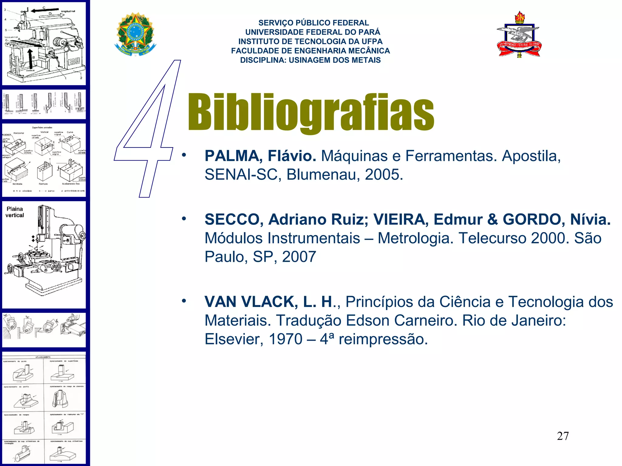  
             SERVIÇO PÚBLICO FEDERAL
          UNIVERSIDADE FEDERAL DO PARÁ
        INSTITUTO DE TECNOLOGIA DA UFPA
       FACULDADE DE ENGENHARIA MECÂNICA
         DISCIPLINA: USINAGEM DOS METAIS




    Bibliografias
•   PALMA, Flávio. Máquinas e Ferramentas. Apostila,
    SENAI-SC, Blumenau, 2005.

•   SECCO, Adriano Ruiz; VIEIRA, Edmur & GORDO, Nívia.
    Módulos Instrumentais – Metrologia. Telecurso 2000. São
    Paulo, SP, 2007

•   VAN VLACK, L. H., Princípios da Ciência e Tecnologia dos
    Materiais. Tradução Edson Carneiro. Rio de Janeiro:
    Elsevier, 1970 – 4ª reimpressão.




                                                    27
 
