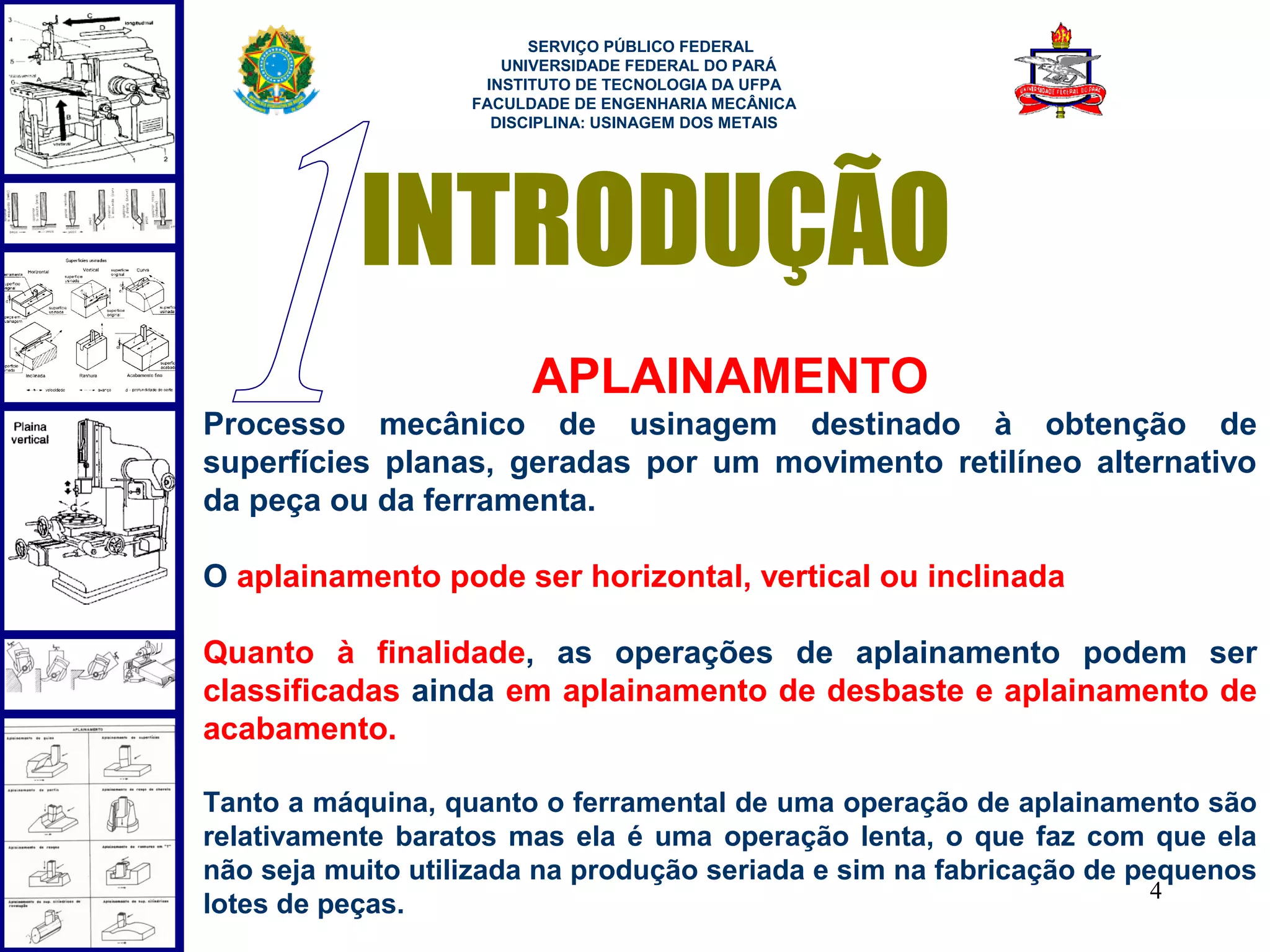  
                         SERVIÇO PÚBLICO FEDERAL
                      UNIVERSIDADE FEDERAL DO PARÁ
                    INSTITUTO DE TECNOLOGIA DA UFPA
                   FACULDADE DE ENGENHARIA MECÂNICA
                     DISCIPLINA: USINAGEM DOS METAIS




           INTRODUÇÃO
                         APLAINAMENTO
Processo mecânico de usinagem destinado à obtenção de
superfícies planas, geradas por um movimento retilíneo alternativo
da peça ou da ferramenta.

O aplainamento pode ser horizontal, vertical ou inclinada

Quanto à finalidade, as operações de aplainamento podem ser
classificadas ainda em aplainamento de desbaste e aplainamento de
acabamento.

Tanto a máquina, quanto o ferramental de uma operação de aplainamento são
relativamente baratos mas ela é uma operação lenta, o que faz com que ela
não seja muito utilizada na produção seriada e sim na fabricação de pequenos
                                                                      4
lotes de peças.
 