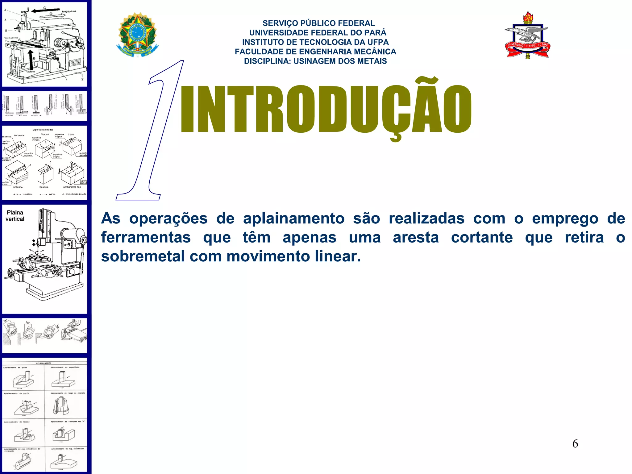  
                     SERVIÇO PÚBLICO FEDERAL
                  UNIVERSIDADE FEDERAL DO PARÁ
                INSTITUTO DE TECNOLOGIA DA UFPA
               FACULDADE DE ENGENHARIA MECÂNICA
                 DISCIPLINA: USINAGEM DOS METAIS




        INTRODUÇÃO
As operações de aplainamento são realizadas com o emprego de
ferramentas que têm apenas uma aresta cortante que retira o
sobremetal com movimento linear.




                                                     6
 