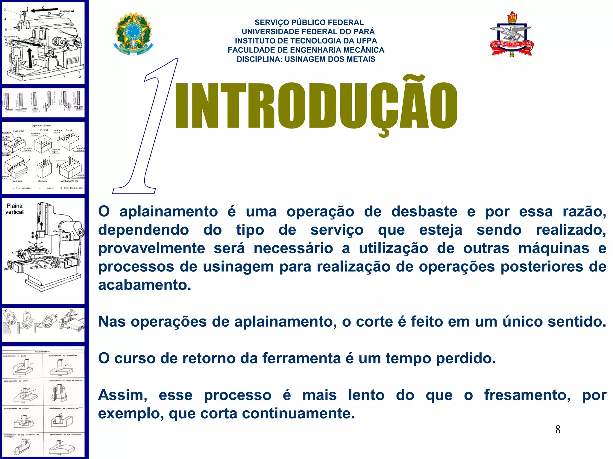  
                       SERVIÇO PÚBLICO FEDERAL
                    UNIVERSIDADE FEDERAL DO PARÁ
                  INSTITUTO DE TECNOLOGIA DA UFPA
                 FACULDADE DE ENGENHARIA MECÂNICA
                   DISCIPLINA: USINAGEM DOS METAIS




         INTRODUÇÃO
O aplainamento é uma operação de desbaste e por essa razão,
dependendo do tipo de serviço que esteja sendo realizado,
provavelmente será necessário a utilização de outras máquinas e
processos de usinagem para realização de operações posteriores de
acabamento.

Nas operações de aplainamento, o corte é feito em um único sentido.

O curso de retorno da ferramenta é um tempo perdido.

Assim, esse processo é mais lento do que o fresamento, por
exemplo, que corta continuamente.
                                                            8
 