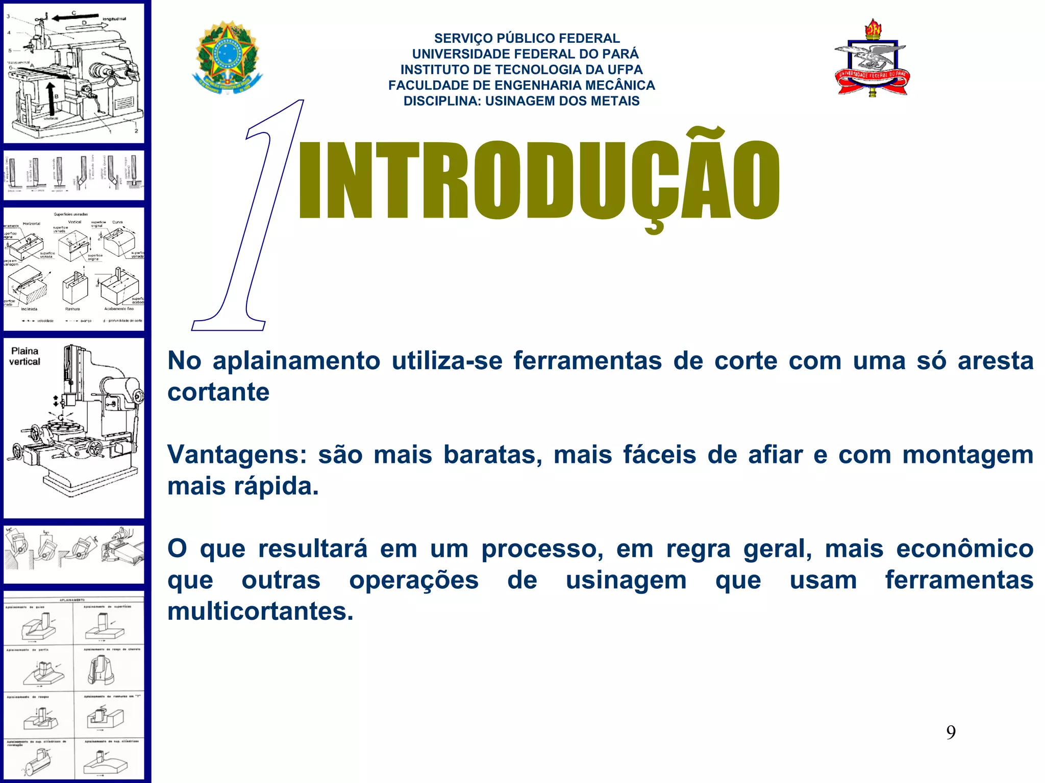  
                      SERVIÇO PÚBLICO FEDERAL
                   UNIVERSIDADE FEDERAL DO PARÁ
                 INSTITUTO DE TECNOLOGIA DA UFPA
                FACULDADE DE ENGENHARIA MECÂNICA
                  DISCIPLINA: USINAGEM DOS METAIS




         INTRODUÇÃO
No aplainamento utiliza-se ferramentas de corte com uma só aresta
cortante

Vantagens: são mais baratas, mais fáceis de afiar e com montagem
mais rápida.

O que resultará em um processo, em regra geral, mais econômico
que outras operações de usinagem que usam ferramentas
multicortantes.



                                                          9
 