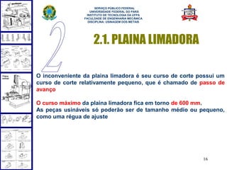  
                      SERVIÇO PÚBLICO FEDERAL
                   UNIVERSIDADE FEDERAL DO PARÁ
                 INSTITUTO DE TECNOLOGIA DA UFPA
                FACULDADE DE ENGENHARIA MECÂNICA
                  DISCIPLINA: USINAGEM DOS METAIS




                     2.1. PLAINA LIMADORA

O inconveniente da plaina limadora é seu curso de corte possui um
curso de corte relativamente pequeno, que é chamado de passo de
avanço

O curso máximo da plaina limadora fica em torno de 600 mm.
As peças usináveis só poderão ser de tamanho médio ou pequeno,
como uma régua de ajuste




                                                         16
 