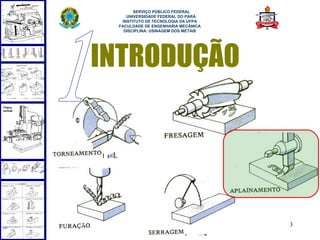  
       SERVIÇO PÚBLICO FEDERAL
    UNIVERSIDADE FEDERAL DO PARÁ
  INSTITUTO DE TECNOLOGIA DA UFPA
 FACULDADE DE ENGENHARIA MECÂNICA
   DISCIPLINA: USINAGEM DOS METAIS




INTRODUÇÃO




                                     3
 