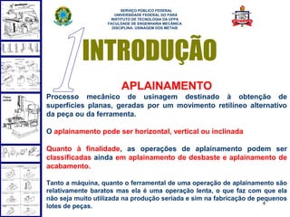  
                         SERVIÇO PÚBLICO FEDERAL
                      UNIVERSIDADE FEDERAL DO PARÁ
                    INSTITUTO DE TECNOLOGIA DA UFPA
                   FACULDADE DE ENGENHARIA MECÂNICA
                     DISCIPLINA: USINAGEM DOS METAIS




           INTRODUÇÃO
                         APLAINAMENTO
Processo mecânico de usinagem destinado à obtenção de
superfícies planas, geradas por um movimento retilíneo alternativo
da peça ou da ferramenta.

O aplainamento pode ser horizontal, vertical ou inclinada

Quanto à finalidade, as operações de aplainamento podem ser
classificadas ainda em aplainamento de desbaste e aplainamento de
acabamento.

Tanto a máquina, quanto o ferramental de uma operação de aplainamento são
relativamente baratos mas ela é uma operação lenta, o que faz com que ela
não seja muito utilizada na produção seriada e sim na fabricação de pequenos
                                                                      4
lotes de peças.
 