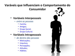 Varáveis que Influenciam o Comportamento do
                  Consumidor

   • Variáveis Interpessoais
      – entre as pessoas
         •   Família;
         •   Amigos;
         •   Grupo Social;
         •   Grupo Cultural.
   • Variáveis Intrapessoais
      – de dentro das pessoas
         •   Motivações;
         •   Impulsos;
         •   Percepções;
         •   Atitudes;
         •   Hábitos.
 