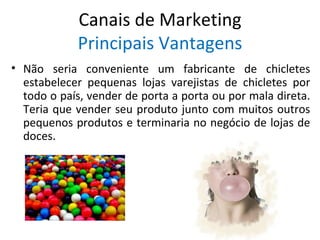 Canais de Marketing
            Principais Vantagens
• Não seria conveniente um fabricante de chicletes
  estabelecer pequenas lojas varejistas de chicletes por
  todo o país, vender de porta a porta ou por mala direta.
  Teria que vender seu produto junto com muitos outros
  pequenos produtos e terminaria no negócio de lojas de
  doces.
 