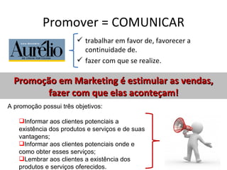 Promover = COMUNICAR
                         trabalhar em favor de, favorecer a
                          continuidade de.
                         fazer com que se realize.

  Promoção em Marketing é estimular as vendas,
         fazer com que elas aconteçam!
A promoção possui três objetivos:

   Informar aos clientes potenciais a
   existência dos produtos e serviços e de suas
   vantagens;
   Informar aos clientes potenciais onde e
   como obter esses serviços;
   Lembrar aos clientes a existência dos
   produtos e serviços oferecidos.
 