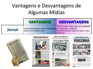 Vantagens e Desvantagens de
        Algumas Mídias
               VANTAGENS                             DESVANTAGENS
                                                   Vida útil muito curta, pobre em qualidade

Jornal   Grande flexibilidade e alta credibilidade de impressão e audiência
         junto ao seu público-alvo.                significativamente menor do que a mídia
                                                   eletrônica.
 