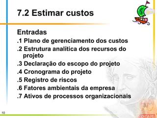 10
7.2 Estimar custos
Entradas
.1 Plano de gerenciamento dos custos
.2 Estrutura analítica dos recursos do
projeto
.3 Declaração do escopo do projeto
.4 Cronograma do projeto
.5 Registro de riscos
.6 Fatores ambientais da empresa
.7 Ativos de processos organizacionais
 