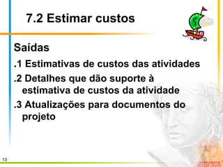13
7.2 Estimar custos
Saídas
.1 Estimativas de custos das atividades
.2 Detalhes que dão suporte à
estimativa de custos da atividade
.3 Atualizações para documentos do
projeto
 