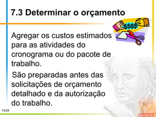 14/28
7.3 Determinar o orçamento
Agregar os custos estimados
para as atividades do
cronograma ou do pacote de
trabalho.
São preparadas antes das
solicitações de orçamento
detalhado e da autorização
do trabalho.
 