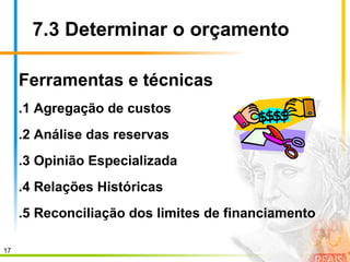 17
7.3 Determinar o orçamento
Ferramentas e técnicas
.1 Agregação de custos
.2 Análise das reservas
.3 Opinião Especializada
.4 Relações Históricas
.5 Reconciliação dos limites de financiamento
 