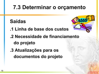 18
7.3 Determinar o orçamento
Saídas
.1 Linha de base dos custos
.2 Necessidade de financiamento
do projeto
.3 Atualizações para os
documentos do projeto
 