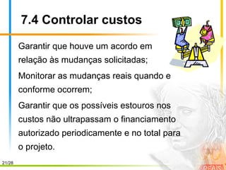 21/28
7.4 Controlar custos
Garantir que houve um acordo em
relação às mudanças solicitadas;
Monitorar as mudanças reais quando e
conforme ocorrem;
Garantir que os possíveis estouros nos
custos não ultrapassam o financiamento
autorizado periodicamente e no total para
o projeto.
 