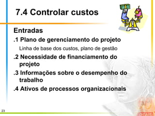 23
7.4 Controlar custos
Entradas
.1 Plano de gerenciamento do projeto
Linha de base dos custos, plano de gestão
.2 Necessidade de financiamento do
projeto
.3 Informações sobre o desempenho do
trabalho
.4 Ativos de processos organizacionais
 