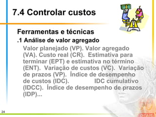 24
7.4 Controlar custos
Ferramentas e técnicas
.1 Análise de valor agregado
Valor planejado (VP). Valor agregado
(VA). Custo real (CR). Estimativa para
terminar (EPT) e estimativa no término
(ENT). Variação de custos (VC). Variação
de prazos (VP). Índice de desempenho
de custos (IDC). IDC cumulativo
(IDCC). Índice de desempenho de prazos
(IDP)...
 