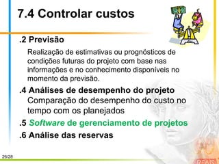 26/28
7.4 Controlar custos
.2 Previsão
Realização de estimativas ou prognósticos de
condições futuras do projeto com base nas
informações e no conhecimento disponíveis no
momento da previsão.
.4 Análises de desempenho do projeto
Comparação do desempenho do custo no
tempo com os planejados
.5 Software de gerenciamento de projetos
.6 Análise das reservas
 