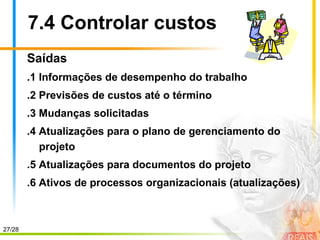 27/28
7.4 Controlar custos
Saídas
.1 Informações de desempenho do trabalho
.2 Previsões de custos até o término
.3 Mudanças solicitadas
.4 Atualizações para o plano de gerenciamento do
projeto
.5 Atualizações para documentos do projeto
.6 Ativos de processos organizacionais (atualizações)
 