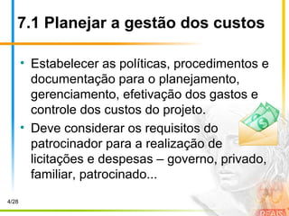 7.1 Planejar a gestão dos custos
• Estabelecer as políticas, procedimentos e
documentação para o planejamento,
gerenciamento, efetivação dos gastos e
controle dos custos do projeto.
• Deve considerar os requisitos do
patrocinador para a realização de
licitações e despesas – governo, privado,
familiar, patrocinado...
4/28
 