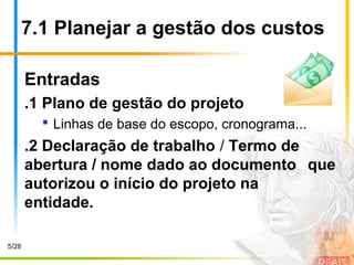 7.1 Planejar a gestão dos custos
Entradas
.1 Plano de gestão do projeto
 Linhas de base do escopo, cronograma...
.2 Declaração de trabalho / Termo de
abertura / nome dado ao documento que
autorizou o início do projeto na
entidade.
5/28
 