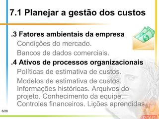 7.1 Planejar a gestão dos custos
.3 Fatores ambientais da empresa
Condições do mercado.
Bancos de dados comerciais.
.4 Ativos de processos organizacionais
Políticas de estimativa de custos.
Modelos de estimativa de custos.
Informações históricas. Arquivos do
projeto. Conhecimento da equipe.
Controles financeiros. Lições aprendidas.
6/28
 