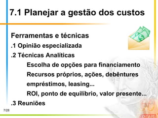 7.1 Planejar a gestão dos custos
Ferramentas e técnicas
.1 Opinião especializada
.2 Técnicas Analíticas
Escolha de opções para financiamento
Recursos próprios, ações, debêntures
empréstimos, leasing...
ROI, ponto de equilíbrio, valor presente...
.3 Reuniões
7/28
 