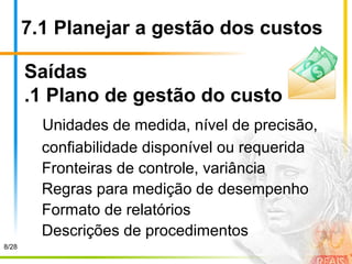 7.1 Planejar a gestão dos custos
Saídas
.1 Plano de gestão do custo
Unidades de medida, nível de precisão,
confiabilidade disponível ou requerida
Fronteiras de controle, variância
Regras para medição de desempenho
Formato de relatórios
Descrições de procedimentos
8/28
 