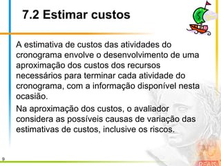 9
7.2 Estimar custos
A estimativa de custos das atividades do
cronograma envolve o desenvolvimento de uma
aproximação dos custos dos recursos
necessários para terminar cada atividade do
cronograma, com a informação disponível nesta
ocasião.
Na aproximação dos custos, o avaliador
considera as possíveis causas de variação das
estimativas de custos, inclusive os riscos.
 