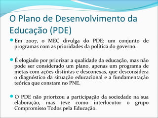 O Plano de Desenvolvimento da
Educação (PDE)
Em 2007, o MEC divulga do PDE: um conjunto de
programas com as prioridades da política do governo.
É elogiado por priorizar a qualidade da educação, mas não
pode ser considerado um plano, apenas um programa de
metas com ações distintas e desconexas, que desconsidera
o diagnóstico da situação educacional e a fundamentação
teórica que constam no PNE.
O PDE não priorizou a participação da sociedade na sua
elaboração, mas teve como interlocutor o grupo
Compromisso Todos pela Educação.
 
